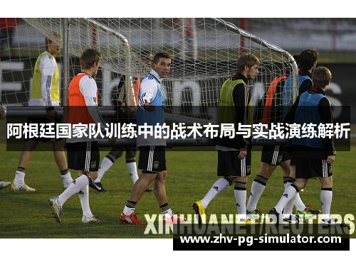 阿根廷国家队训练中的战术布局与实战演练解析