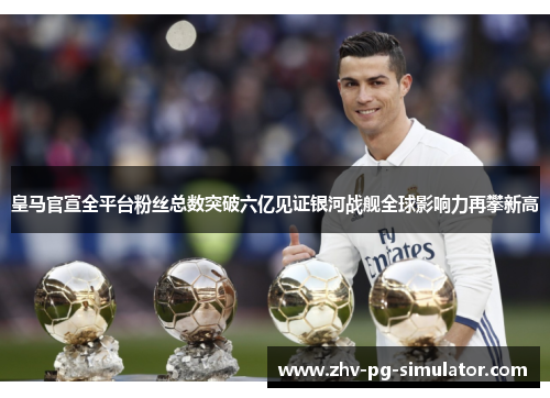 皇马官宣全平台粉丝总数突破六亿见证银河战舰全球影响力再攀新高