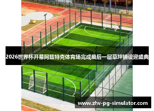 2026世界杯开幕阿兹特克体育场完成最后一层草坪铺设迎盛典 2026世界杯开幕阿兹特克体育场完成最后一层草坪铺设迎盛典