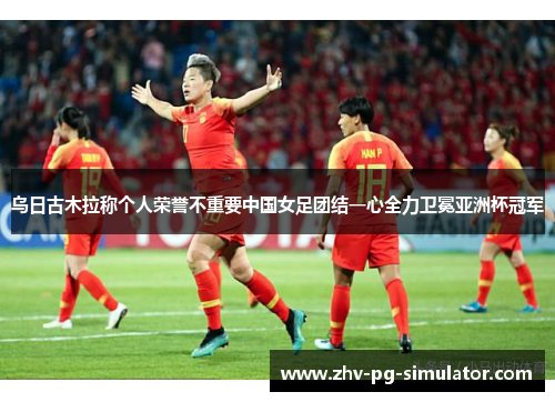乌日古木拉称个人荣誉不重要中国女足团结一心全力卫冕亚洲杯冠军 乌日古木拉称个人荣誉不重要中国女足团结一心全力卫冕亚洲杯冠军