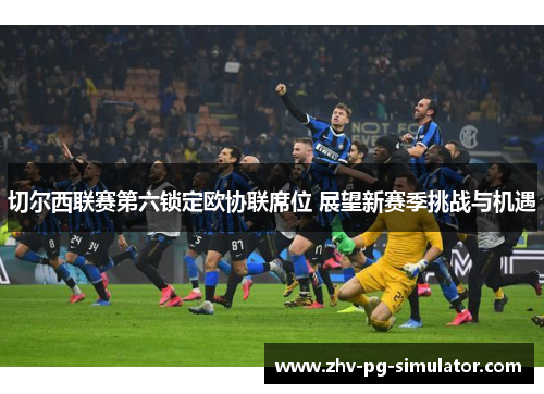 切尔西联赛第六锁定欧协联席位 展望新赛季挑战与机遇