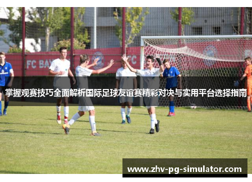 掌握观赛技巧全面解析国际足球友谊赛精彩对决与实用平台选择指南