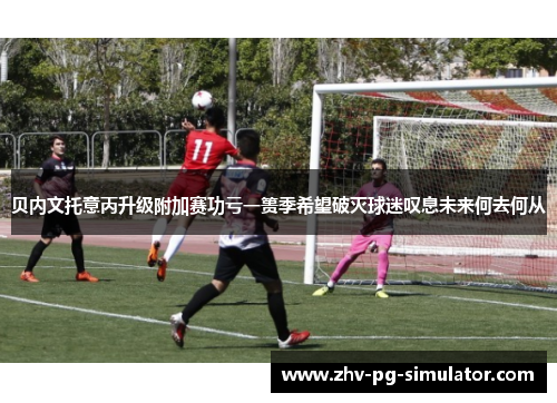 贝内文托意丙升级附加赛功亏一篑季希望破灭球迷叹息未来何去何从 贝内文托意丙升级附加赛功亏一篑季希望破灭球迷叹息未来何去何从